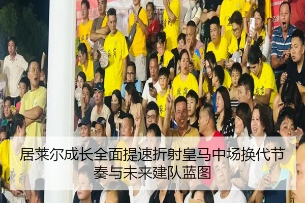 居莱尔成长全面提速折射皇马中场换代节奏与未来建队蓝图